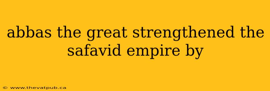 abbas the great strengthened the safavid empire by