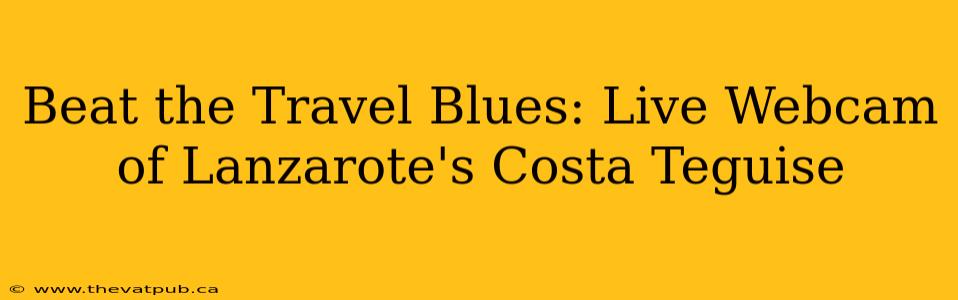 Beat the Travel Blues: Live Webcam of Lanzarote's Costa Teguise