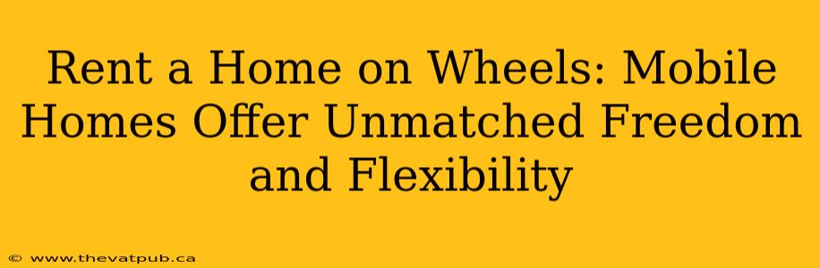 Rent a Home on Wheels: Mobile Homes Offer Unmatched Freedom and Flexibility