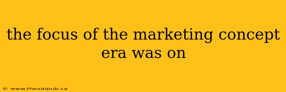 the focus of the marketing concept era was on