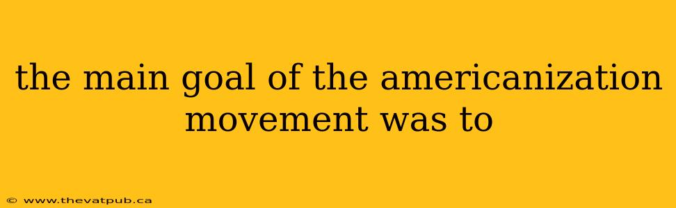 the main goal of the americanization movement was to