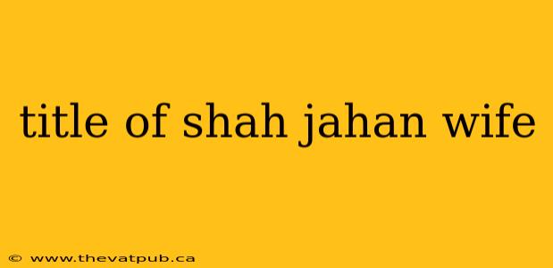 title of shah jahan wife